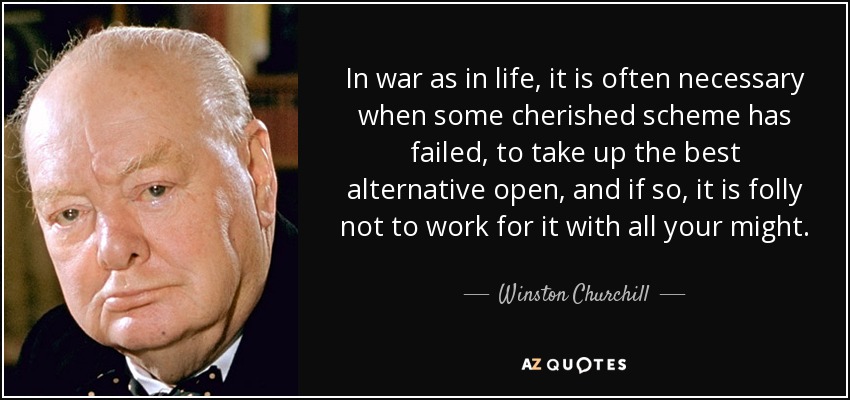 In war as in life, it is often necessary when some cherished scheme has failed, to take up the best alternative open, and if so, it is folly not to work for it with all your might. - Winston Churchill
