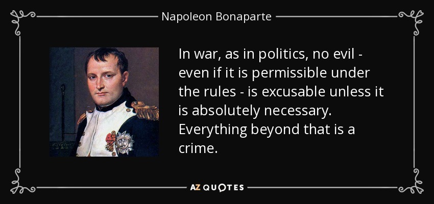 In war, as in politics, no evil - even if it is permissible under the rules - is excusable unless it is absolutely necessary. Everything beyond that is a crime. - Napoleon Bonaparte