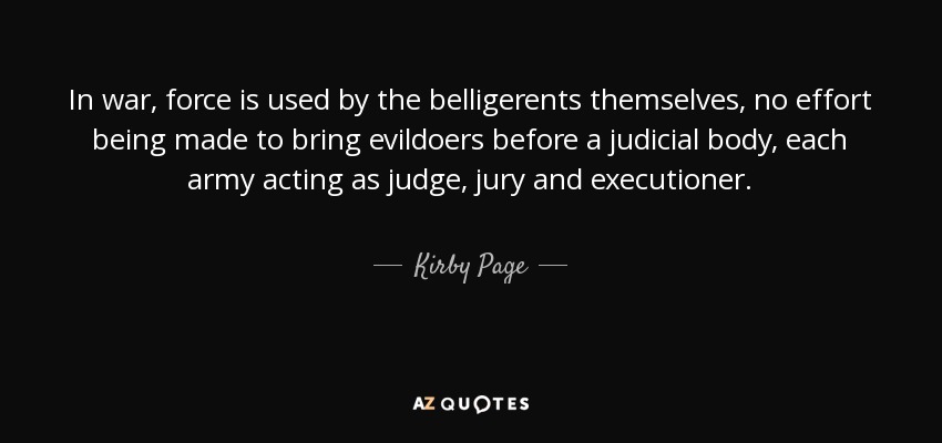 In war, force is used by the belligerents themselves, no effort being made to bring evildoers before a judicial body, each army acting as judge, jury and executioner. - Kirby Page