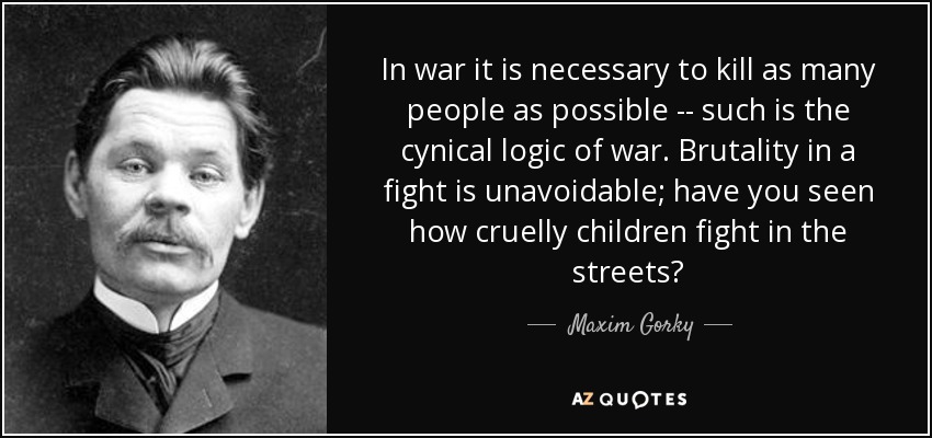 In war it is necessary to kill as many people as possible -- such is the cynical logic of war. Brutality in a fight is unavoidable; have you seen how cruelly children fight in the streets? - Maxim Gorky