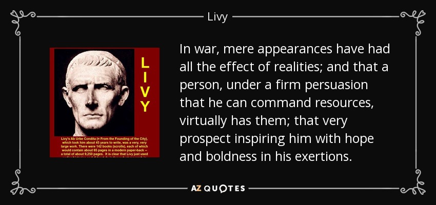 In war, mere appearances have had all the effect of realities; and that a person, under a firm persuasion that he can command resources, virtually has them; that very prospect inspiring him with hope and boldness in his exertions. - Livy