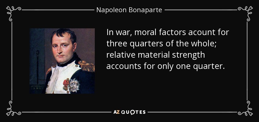 In war, moral factors acount for three quarters of the whole; relative material strength accounts for only one quarter. - Napoleon Bonaparte