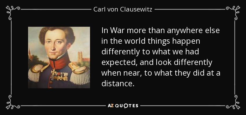 In War more than anywhere else in the world things happen differently to what we had expected, and look differently when near, to what they did at a distance. - Carl von Clausewitz