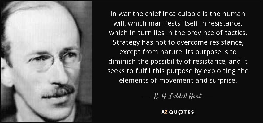 In war the chief incalculable is the human will, which manifests itself in resistance, which in turn lies in the province of tactics. Strategy has not to overcome resistance, except from nature. Its purpose is to diminish the possibility of resistance, and it seeks to fulfil this purpose by exploiting the elements of movement and surprise. - B. H. Liddell Hart