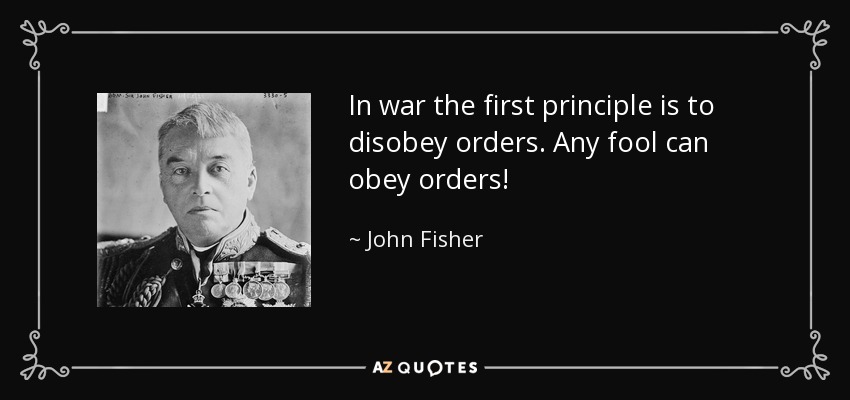 In war the first principle is to disobey orders. Any fool can obey orders! - John Fisher, 1st Baron Fisher