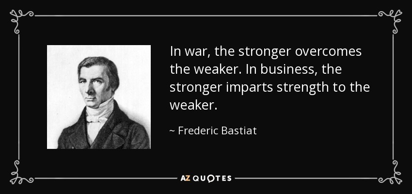 In war, the stronger overcomes the weaker. In business, the stronger imparts strength to the weaker. - Frederic Bastiat