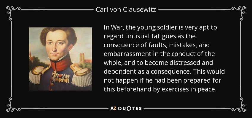 In War, the young soldier is very apt to regard unusual fatigues as the consquence of faults, mistakes, and embarrassment in the conduct of the whole, and to become distressed and depondent as a consequence. This would not happen if he had been prepared for this beforehand by exercises in peace. - Carl von Clausewitz