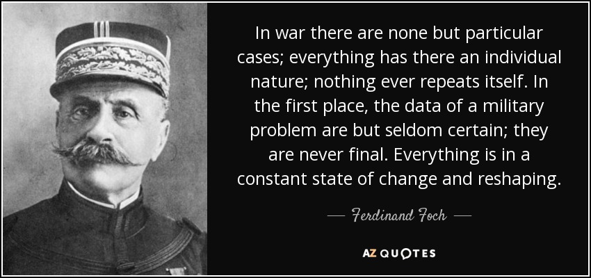 In war there are none but particular cases; everything has there an individual nature; nothing ever repeats itself. In the first place, the data of a military problem are but seldom certain; they are never final . Everything is in a constant state of change and reshaping. - Ferdinand Foch