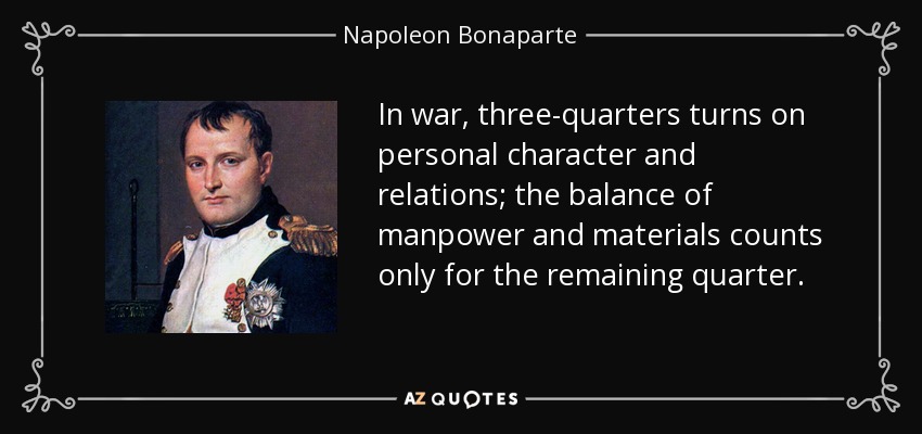 In war, three-quarters turns on personal character and relations; the balance of manpower and materials counts only for the remaining quarter. - Napoleon Bonaparte