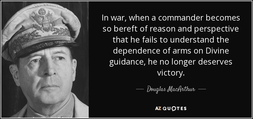 In war, when a commander becomes so bereft of reason and perspective that he fails to understand the dependence of arms on Divine guidance, he no longer deserves victory. - Douglas MacArthur