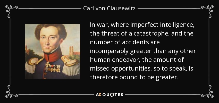 In war, where imperfect intelligence, the threat of a catastrophe, and the number of accidents are incomparably greater than any other human endeavor, the amount of missed opportunities, so to speak, is therefore bound to be greater. - Carl von Clausewitz