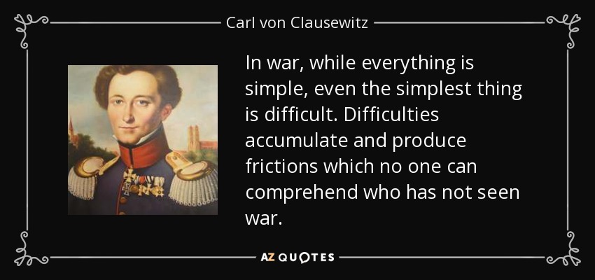 In war, while everything is simple, even the simplest thing is difficult. Difficulties accumulate and produce frictions which no one can comprehend who has not seen war. - Carl von Clausewitz