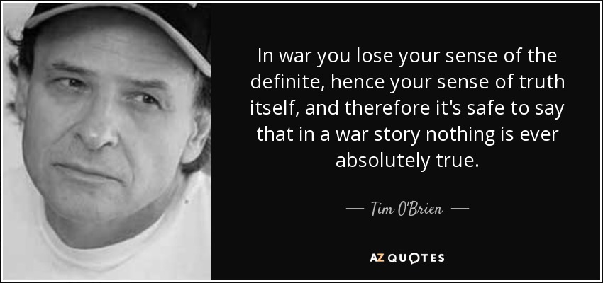 In war you lose your sense of the definite, hence your sense of truth itself, and therefore it's safe to say that in a war story nothing is ever absolutely true. - Tim O'Brien