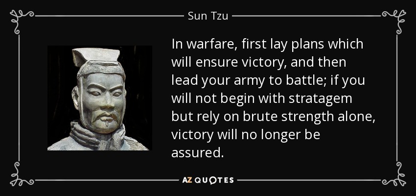In warfare, first lay plans which will ensure victory, and then lead your army to battle; if you will not begin with stratagem but rely on brute strength alone, victory will no longer be assured. - Sun Tzu