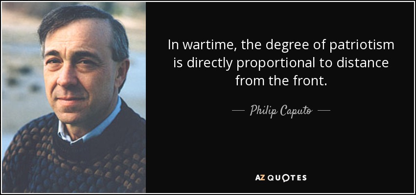 In wartime, the degree of patriotism is directly proportional to distance from the front. - Philip Caputo