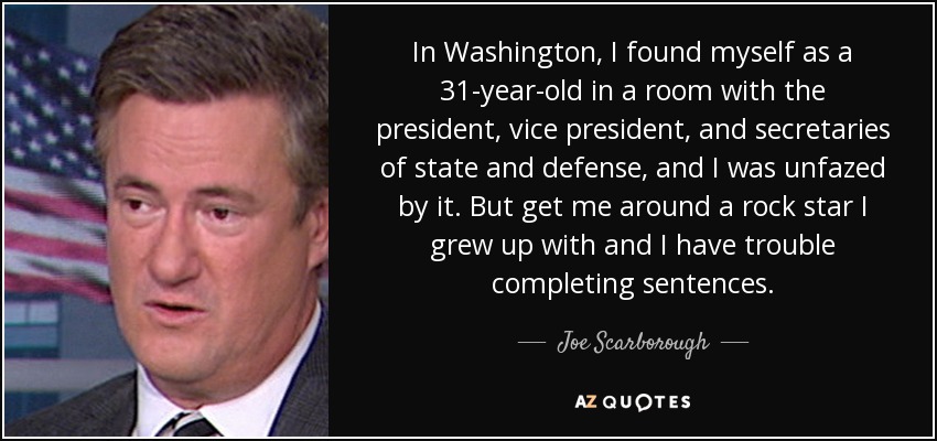 In Washington, I found myself as a 31-year-old in a room with the president, vice president, and secretaries of state and defense, and I was unfazed by it. But get me around a rock star I grew up with and I have trouble completing sentences. - Joe Scarborough