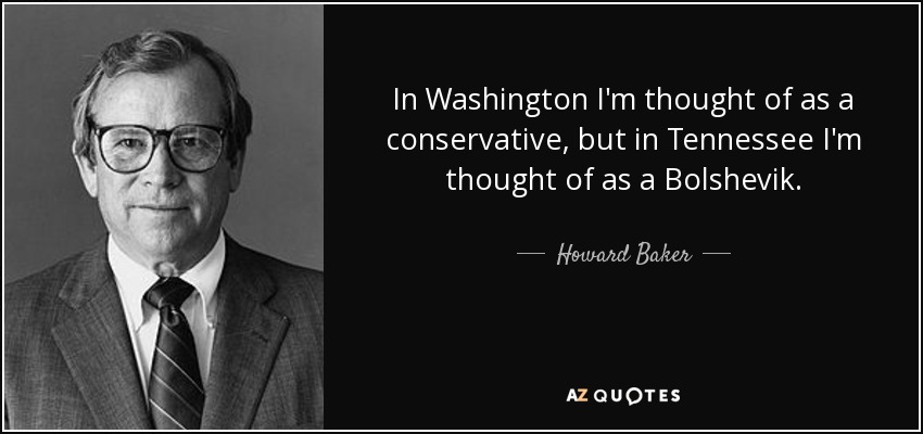 In Washington I'm thought of as a conservative, but in Tennessee I'm thought of as a Bolshevik. - Howard Baker
