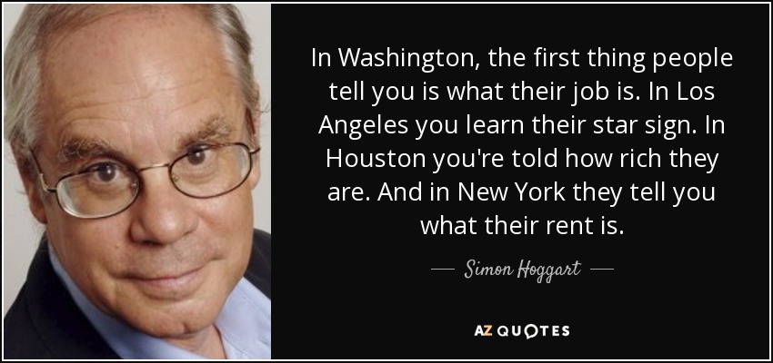 In Washington, the first thing people tell you is what their job is. In Los Angeles you learn their star sign. In Houston you're told how rich they are. And in New York they tell you what their rent is. - Simon Hoggart