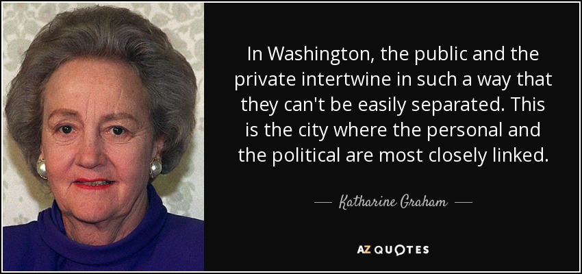 In Washington, the public and the private intertwine in such a way that they can't be easily separated. This is the city where the personal and the political are most closely linked. - Katharine Graham