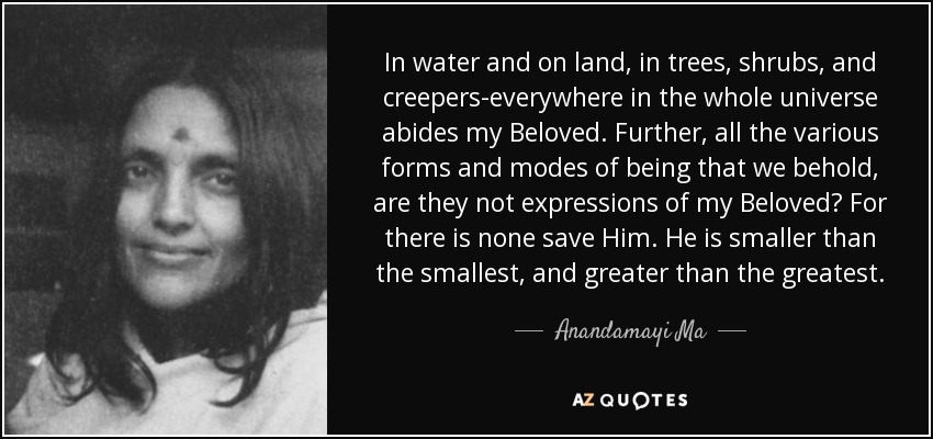In water and on land, in trees, shrubs, and creepers-everywhere in the whole universe abides my Beloved. Further, all the various forms and modes of being that we behold, are they not expressions of my Beloved? For there is none save Him. He is smaller than the smallest, and greater than the greatest. - Anandamayi Ma