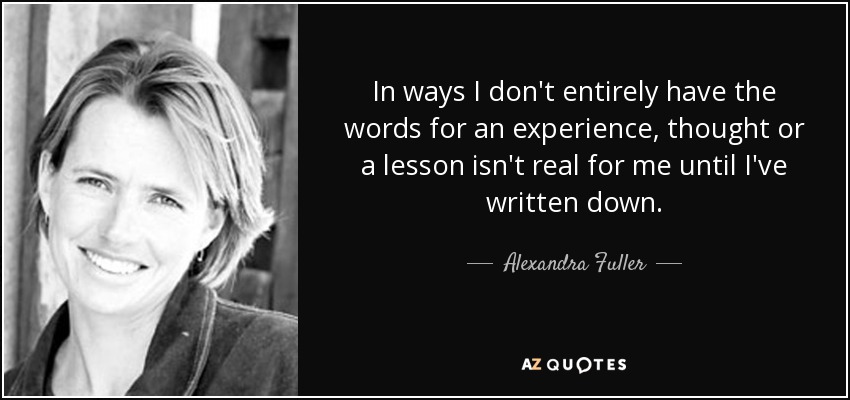 In ways I don't entirely have the words for an experience, thought or a lesson isn't real for me until I've written down. - Alexandra Fuller