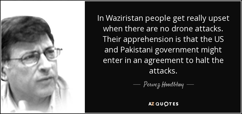 In Waziristan people get really upset when there are no drone attacks. Their apprehension is that the US and Pakistani government might enter in an agreement to halt the attacks. - Pervez Hoodbhoy