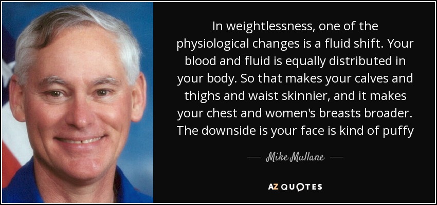 In weightlessness, one of the physiological changes is a fluid shift. Your blood and fluid is equally distributed in your body. So that makes your calves and thighs and waist skinnier, and it makes your chest and women's breasts broader. The downside is your face is kind of puffy - Mike Mullane
