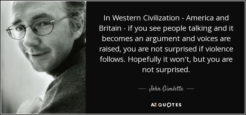 In Western Civilization - America and Britain - if you see people talking and it becomes an argument and voices are raised, you are not surprised if violence follows. Hopefully it won't, but you are not surprised. - John Gimlette