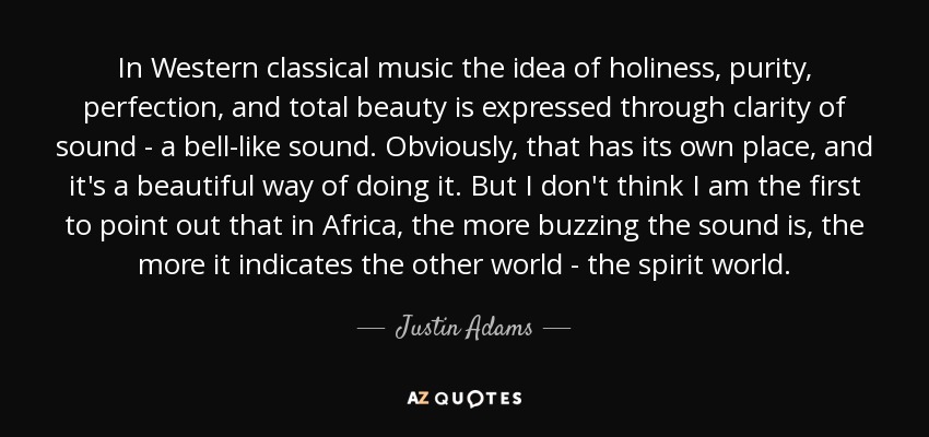 In Western classical music the idea of holiness, purity, perfection, and total beauty is expressed through clarity of sound - a bell-like sound. Obviously, that has its own place, and it's a beautiful way of doing it. But I don't think I am the first to point out that in Africa, the more buzzing the sound is, the more it indicates the other world - the spirit world. - Justin Adams