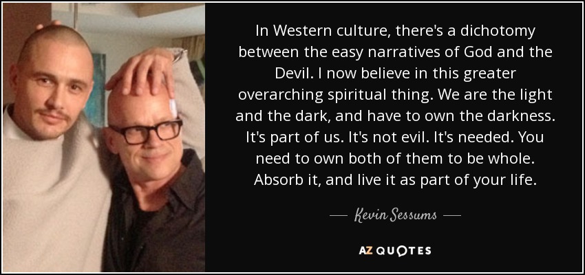 In Western culture, there's a dichotomy between the easy narratives of God and the Devil. I now believe in this greater overarching spiritual thing. We are the light and the dark, and have to own the darkness. It's part of us. It's not evil. It's needed. You need to own both of them to be whole. Absorb it, and live it as part of your life. - Kevin Sessums