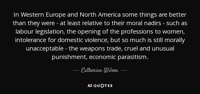 In Western Europe and North America some things are better than they were - at least relative to their moral nadirs - such as labour legislation, the opening of the professions to women, intolerance for domestic violence, but so much is still morally unacceptable - the weapons trade, cruel and unusual punishment, economic parasitism. - Catherine Wilson