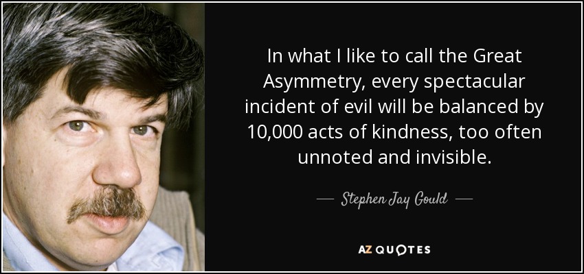 In what I like to call the Great Asymmetry, every spectacular incident of evil will be balanced by 10,000 acts of kindness, too often unnoted and invisible. - Stephen Jay Gould