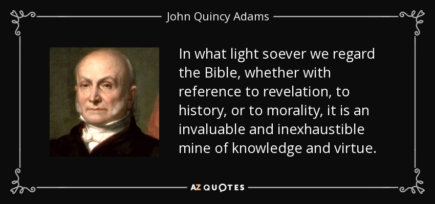 In what light soever we regard the Bible, whether with reference to revelation, to history, or to morality, it is an invaluable and inexhaustible mine of knowledge and virtue. - John Quincy Adams
