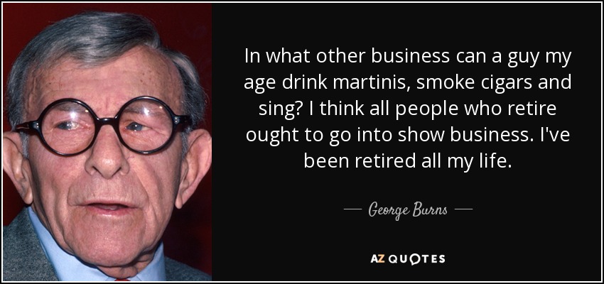 In what other business can a guy my age drink martinis, smoke cigars and sing? I think all people who retire ought to go into show business. I've been retired all my life. - George Burns