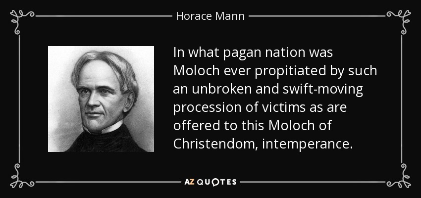 In what pagan nation was Moloch ever propitiated by such an unbroken and swift-moving procession of victims as are offered to this Moloch of Christendom, intemperance. - Horace Mann