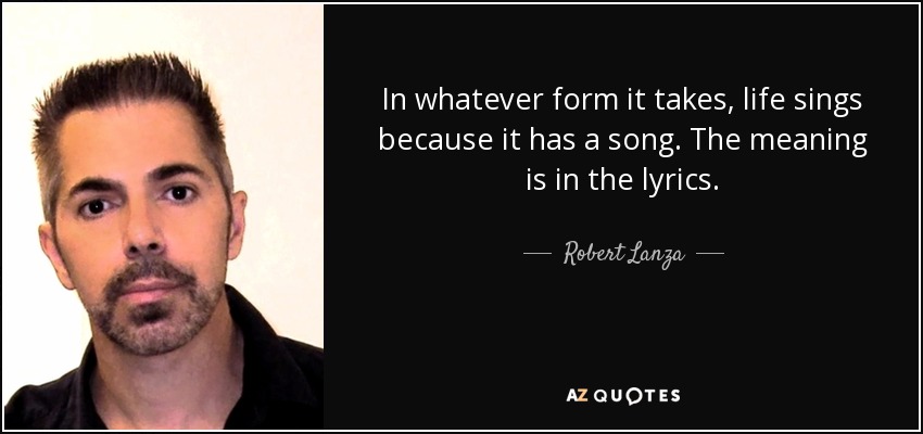 In whatever form it takes, life sings because it has a song. The meaning is in the lyrics. - Robert Lanza