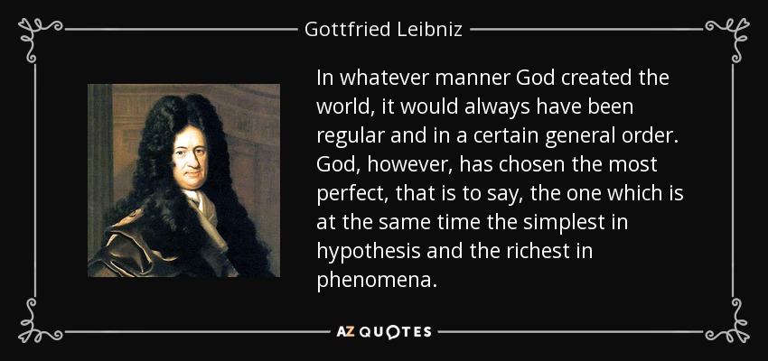 In whatever manner God created the world, it would always have been regular and in a certain general order. God, however, has chosen the most perfect, that is to say, the one which is at the same time the simplest in hypothesis and the richest in phenomena. - Gottfried Leibniz