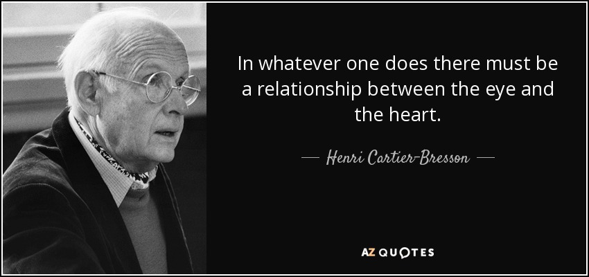 In whatever one does there must be a relationship between the eye and the heart. - Henri Cartier-Bresson