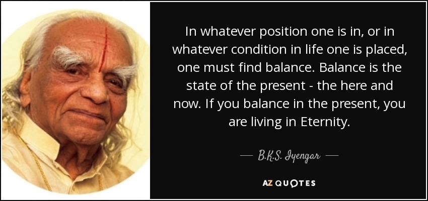 In whatever position one is in, or in whatever condition in life one is placed, one must find balance. Balance is the state of the present - the here and now. If you balance in the present, you are living in Eternity. - B.K.S. Iyengar
