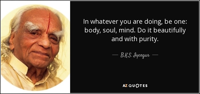In whatever you are doing, be one: body, soul, mind. Do it beautifully and with purity. - B.K.S. Iyengar
