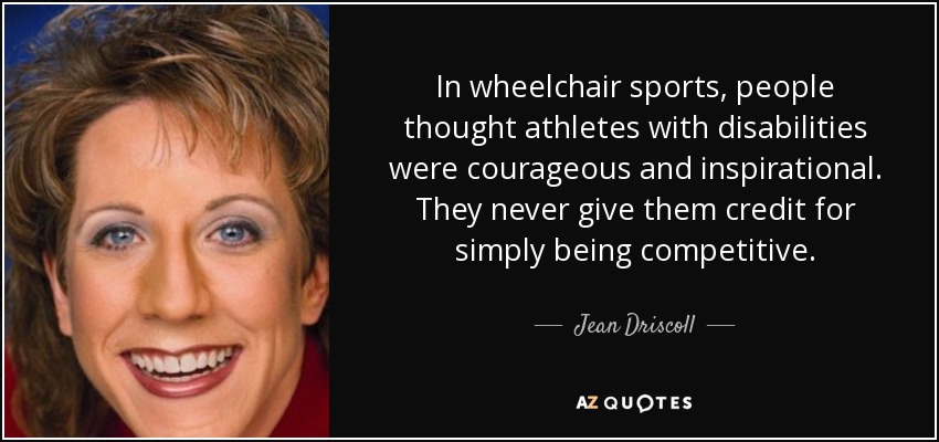 In wheelchair sports, people thought athletes with disabilities were courageous and inspirational. They never give them credit for simply being competitive. - Jean Driscoll