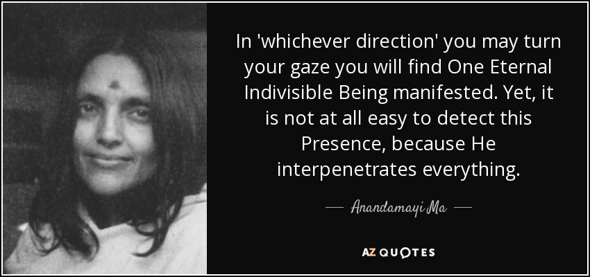 In 'whichever direction' you may turn your gaze you will find One Eternal Indivisible Being manifested. Yet, it is not at all easy to detect this Presence, because He interpenetrates everything. - Anandamayi Ma