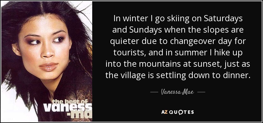 In winter I go skiing on Saturdays and Sundays when the slopes are quieter due to changeover day for tourists, and in summer I hike up into the mountains at sunset, just as the village is settling down to dinner. - Vanessa Mae