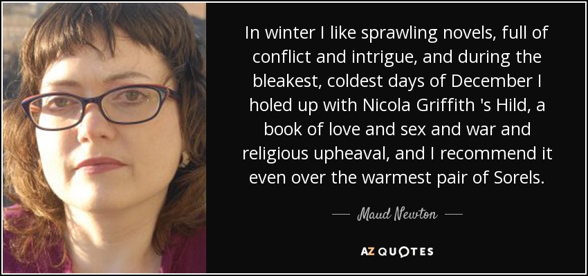 In winter I like sprawling novels, full of conflict and intrigue, and during the bleakest, coldest days of December I holed up with Nicola Griffith 's Hild, a book of love and sex and war and religious upheaval, and I recommend it even over the warmest pair of Sorels. - Maud Newton