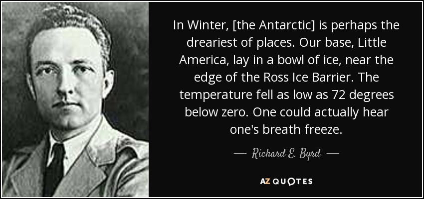 In Winter, [the Antarctic] is perhaps the dreariest of places. Our base, Little America, lay in a bowl of ice, near the edge of the Ross Ice Barrier. The temperature fell as low as 72 degrees below zero. One could actually hear one's breath freeze. - Richard E. Byrd