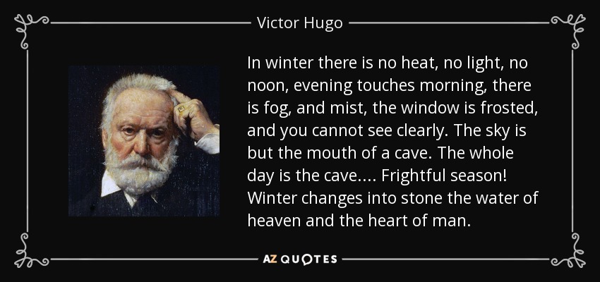 In winter there is no heat, no light, no noon, evening touches morning, there is fog, and mist, the window is frosted, and you cannot see clearly. The sky is but the mouth of a cave. The whole day is the cave.... Frightful season! Winter changes into stone the water of heaven and the heart of man. - Victor Hugo
