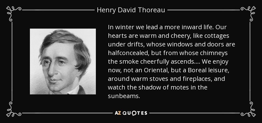 In winter we lead a more inward life. Our hearts are warm and cheery, like cottages under drifts, whose windows and doors are halfconcealed, but from whose chimneys the smoke cheerfully ascends.... We enjoy now, not an Oriental, but a Boreal leisure, around warm stoves and fireplaces, and watch the shadow of motes in the sunbeams. - Henry David Thoreau