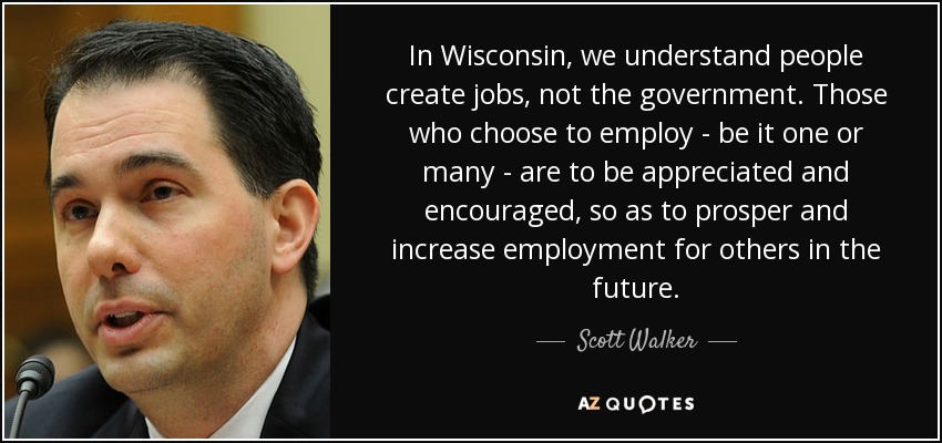 In Wisconsin, we understand people create jobs, not the government. Those who choose to employ - be it one or many - are to be appreciated and encouraged, so as to prosper and increase employment for others in the future. - Scott Walker