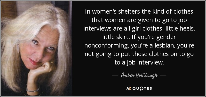 In women's shelters the kind of clothes that women are given to go to job interviews are all girl clothes: little heels, little skirt. If you're gender nonconforming, you're a lesbian, you're not going to put those clothes on to go to a job interview. - Amber Hollibaugh