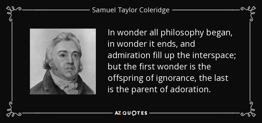In wonder all philosophy began, in wonder it ends, and admiration fill up the interspace; but the first wonder is the offspring of ignorance, the last is the parent of adoration. - Samuel Taylor Coleridge